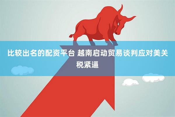 比较出名的配资平台 越南启动贸易谈判应对美关税紧逼