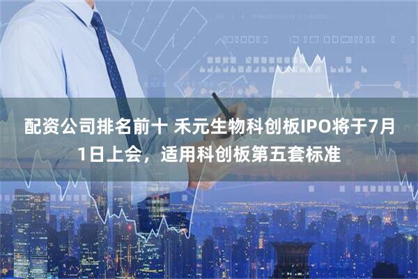 配资公司排名前十 禾元生物科创板IPO将于7月1日上会，适用科创板第五套标准