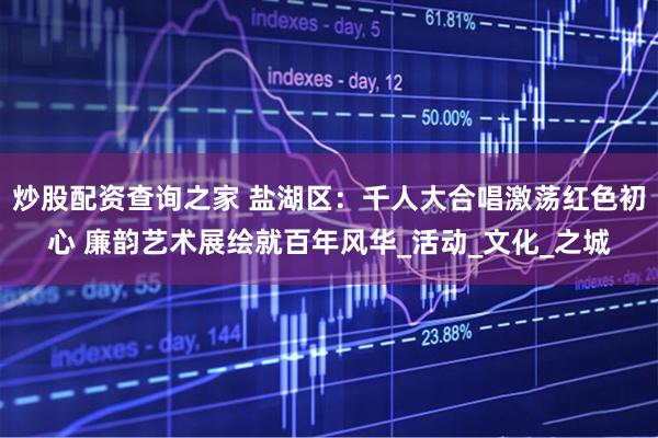 炒股配资查询之家 盐湖区：千人大合唱激荡红色初心 廉韵艺术展绘就百年风华_活动_文化_之城