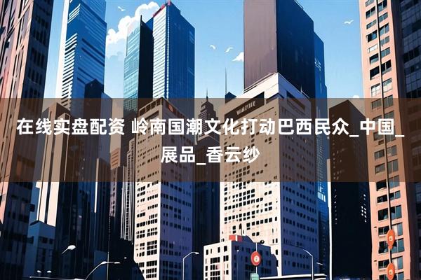 在线实盘配资 岭南国潮文化打动巴西民众_中国_展品_香云纱