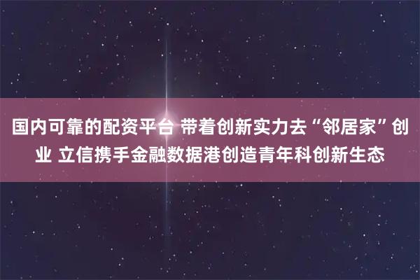 国内可靠的配资平台 带着创新实力去“邻居家”创业 立信携手金融数据港创造青年科创新生态