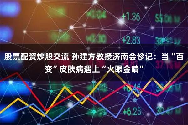 股票配资炒股交流 孙建方教授济南会诊记：当“百变”皮肤病遇上“火眼金睛”