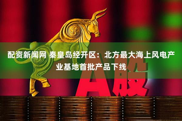 配资新闻网 秦皇岛经开区：北方最大海上风电产业基地首批产品下线