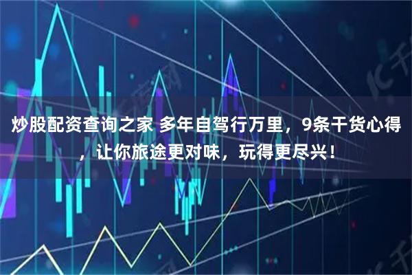 炒股配资查询之家 多年自驾行万里，9条干货心得，让你旅途更对味，玩得更尽兴！