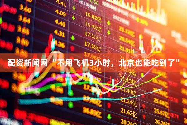 配资新闻网 “不用飞机3小时，北京也能吃到了”